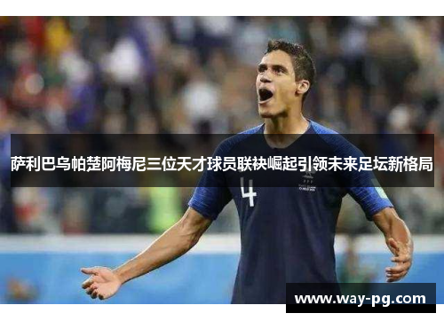 萨利巴乌帕楚阿梅尼三位天才球员联袂崛起引领未来足坛新格局 萨利巴乌帕楚阿梅尼三位天才球员联袂崛起引领未来足坛新格局