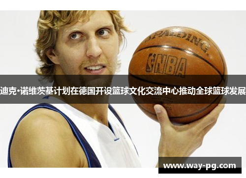 迪克·诺维茨基计划在德国开设篮球文化交流中心推动全球篮球发展