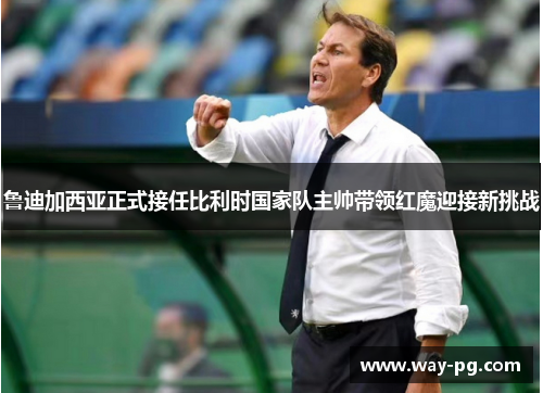 鲁迪加西亚正式接任比利时国家队主帅带领红魔迎接新挑战