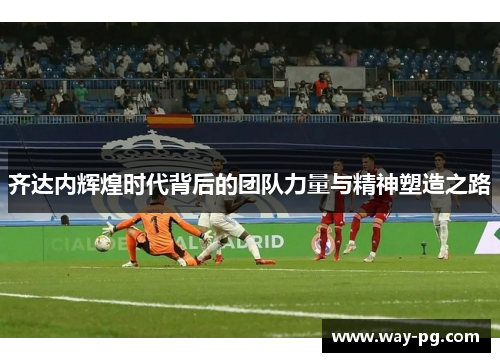 齐达内辉煌时代背后的团队力量与精神塑造之路