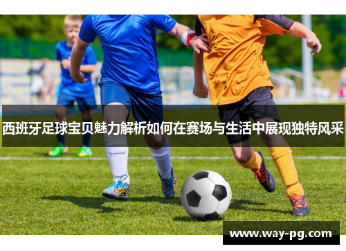 西班牙足球宝贝魅力解析如何在赛场与生活中展现独特风采