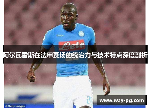 阿尔瓦雷斯在法甲赛场的统治力与技术特点深度剖析
