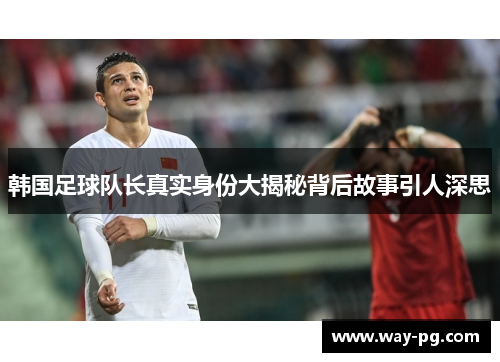 韩国足球队长真实身份大揭秘背后故事引人深思 韩国足球队长真实身份大揭秘背后故事引人深思