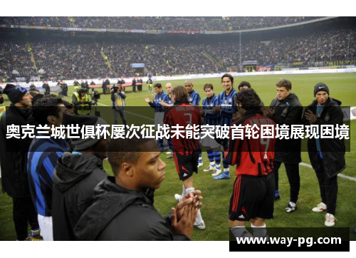 奥克兰城世俱杯屡次征战未能突破首轮困境展现困境