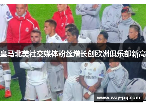 皇马北美社交媒体粉丝增长创欧洲俱乐部新高