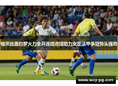 格蕾丝盖约罗火力全开连续进球助力女足法甲争冠势头强劲