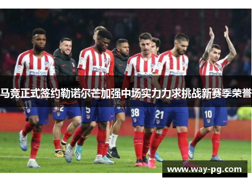 马竞正式签约勒诺尔芒加强中场实力力求挑战新赛季荣誉
