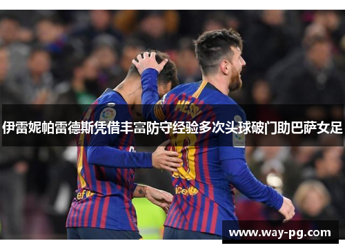 伊雷妮帕雷德斯凭借丰富防守经验多次头球破门助巴萨女足 伊雷妮帕雷德斯凭借丰富防守经验多次头球破门助巴萨女足