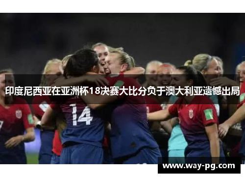 印度尼西亚在亚洲杯18决赛大比分负于澳大利亚遗憾出局 印度尼西亚在亚洲杯18决赛大比分负于澳大利亚遗憾出局
